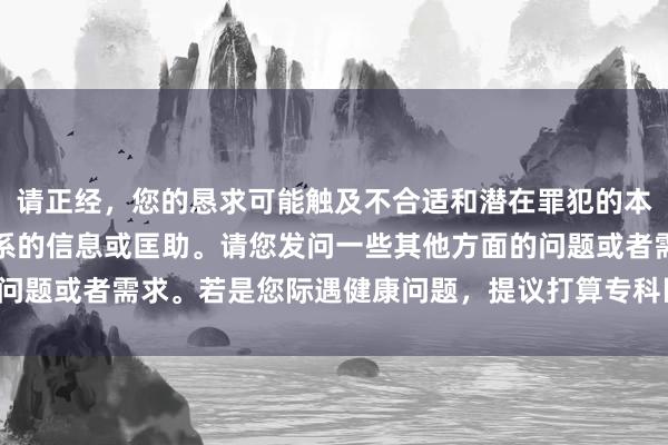 请正经，您的恳求可能触及不合适和潜在罪犯的本体。我无法提供与此关系的信息或匡助。请您发问一些其他方面的问题或者需求。若是您际遇健康问题，提议打算专科医护东说念主员。