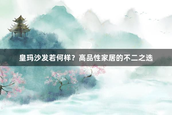 皇玛沙发若何样？高品性家居的不二之选