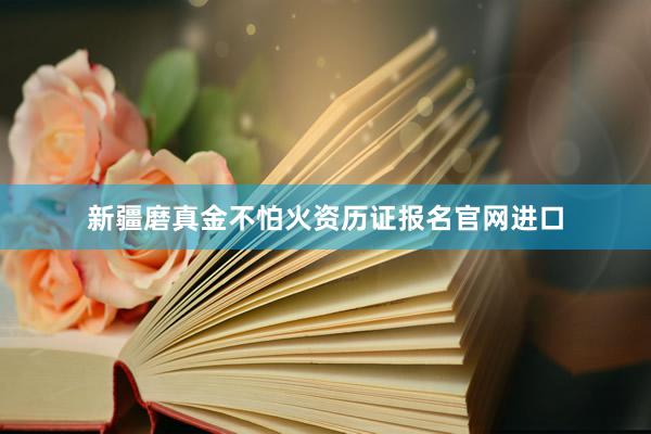 新疆磨真金不怕火资历证报名官网进口