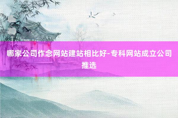 哪家公司作念网站建站相比好-专科网站成立公司推选